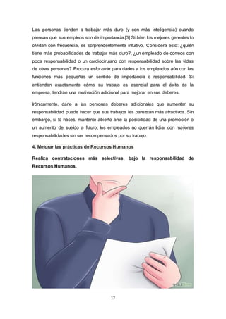 17
Las personas tienden a trabajar más duro (y con más inteligencia) cuando
piensan que sus empleos son de importancia.[3] Si bien los mejores gerentes lo
olvidan con frecuencia, es sorprendentemente intuitivo. Considera esto: ¿quién
tiene más probabilidades de trabajar más duro?, ¿un empleado de correos con
poca responsabilidad o un cardiocirujano con responsabilidad sobre las vidas
de otras personas? Procura esforzarte para darles a los empleados aún con las
funciones más pequeñas un sentido de importancia o responsabilidad. Si
entienden exactamente cómo su trabajo es esencial para el éxito de la
empresa, tendrán una motivación adicional para mejorar en sus deberes.
Irónicamente, darle a las personas deberes adicionales que aumenten su
responsabilidad puede hacer que sus trabajos les parezcan más atractivos. Sin
embargo, si lo haces, mantente abierto ante la posibilidad de una promoción o
un aumento de sueldo a futuro; los empleados no querrán lidiar con mayores
responsabilidades sin ser recompensados por su trabajo.
4. Mejorar las prácticas de Recursos Humanos
Realiza contrataciones más selectivas, bajo la responsabilidad de
Recursos Humanos.
 