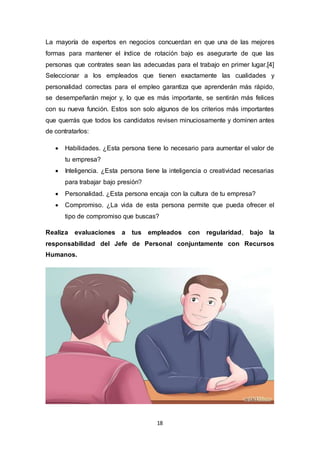 18
La mayoría de expertos en negocios concuerdan en que una de las mejores
formas para mantener el índice de rotación bajo es asegurarte de que las
personas que contrates sean las adecuadas para el trabajo en primer lugar.[4]
Seleccionar a los empleados que tienen exactamente las cualidades y
personalidad correctas para el empleo garantiza que aprenderán más rápido,
se desempeñarán mejor y, lo que es más importante, se sentirán más felices
con su nueva función. Estos son solo algunos de los criterios más importantes
que querrás que todos los candidatos revisen minuciosamente y dominen antes
de contratarlos:
 Habilidades. ¿Esta persona tiene lo necesario para aumentar el valor de
tu empresa?
 Inteligencia. ¿Esta persona tiene la inteligencia o creatividad necesarias
para trabajar bajo presión?
 Personalidad. ¿Esta persona encaja con la cultura de tu empresa?
 Compromiso. ¿La vida de esta persona permite que pueda ofrecer el
tipo de compromiso que buscas?
Realiza evaluaciones a tus empleados con regularidad, bajo la
responsabilidad del Jefe de Personal conjuntamente con Recursos
Humanos.
 