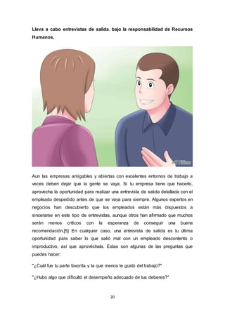 20
Lleva a cabo entrevistas de salida, bajo la responsabilidad de Recursos
Humanos.
Aun las empresas amigables y abiertas con excelentes entornos de trabajo a
veces deben dejar que la gente se vaya. Si tu empresa tiene que hacerlo,
aprovecha la oportunidad para realizar una entrevista de salida detallada con el
empleado despedido antes de que se vaya para siempre. Algunos expertos en
negocios han descubierto que los empleados están más dispuestos a
sincerarse en este tipo de entrevistas, aunque otros han afirmado que muchos
serán menos críticos con la esperanza de conseguir una buena
recomendación.[5] En cualquier caso, una entrevista de salida es tu última
oportunidad para saber lo que salió mal con un empleado descontento o
improductivo, así que aprovéchala. Estas son algunas de las preguntas que
puedes hacer:
"¿Cuál fue tu parte favorita y la que menos te gustó del trabajo?"
"¿Hubo algo que dificultó el desempeño adecuado de tus deberes?"
 