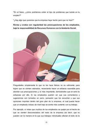 21
"En el futuro, ¿cómo podríamos evitar el tipo de problemas que tuviste en tu
empleo?"
"¿Hay algo que quisieras que la empresa haya hecho pero que no hizo?"
Revisa y evalúa con regularidad las preocupaciones de los empleados,
bajo la responsabilidad de Recursos Humanos con la Asistenta Social.
Preguntarles simplemente lo que no los hace felices no es suficiente; para
lograr que se sientan valorados, necesitarás hacer un esfuerzo razonable para
abordar sus preocupaciones y, lo más importante, demostrarles que en serio te
esfuerzas por ello. Si tus empleados pueden ver que sus comentarios y
sugerencias son tomados en serio, pensarán que los escuchan y que sus
opiniones importan dentro del gran plan de tu empresa, el cual puede hacer
que un empleado incluso de nivel bajo se sienta más contento con su trabajo.
Por ejemplo, si notas que muchos de tus empleados se quejan por el hecho de
que se sienten desconectados del resto de la empresa (es decir, que no
pueden ver la manera en la que sus trabajos individuales afectan el éxito de la
 