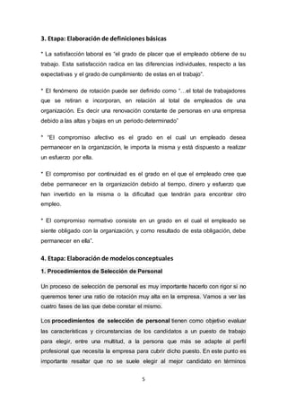 5
3. Etapa: Elaboración de definiciones básicas
* La satisfacción laboral es “el grado de placer que el empleado obtiene de su
trabajo. Esta satisfacción radica en las diferencias individuales, respecto a las
expectativas y el grado de cumplimiento de estas en el trabajo”.
* El fenómeno de rotación puede ser definido como “…el total de trabajadores
que se retiran e incorporan, en relación al total de empleados de una
organización. Es decir una renovación constante de personas en una empresa
debido a las altas y bajas en un periodo determinado”
* “El compromiso afectivo es el grado en el cual un empleado desea
permanecer en la organización, le importa la misma y está dispuesto a realizar
un esfuerzo por ella.
* El compromiso por continuidad es el grado en el que el empleado cree que
debe permanecer en la organización debido al tiempo, dinero y esfuerzo que
han invertido en la misma o la dificultad que tendrán para encontrar otro
empleo.
* El compromiso normativo consiste en un grado en el cual el empleado se
siente obligado con la organización, y como resultado de esta obligación, debe
permanecer en ella”.
4. Etapa: Elaboración de modelos conceptuales
1. Procedimientos de Selección de Personal
Un proceso de selección de personal es muy importante hacerlo con rigor si no
queremos tener una ratio de rotación muy alta en la empresa. Vamos a ver las
cuatro fases de las que debe constar el mismo.
Los procedimientos de selección de personal tienen como objetivo evaluar
las características y circunstancias de los candidatos a un puesto de trabajo
para elegir, entre una multitud, a la persona que más se adapte al perfil
profesional que necesita la empresa para cubrir dicho puesto. En este punto es
importante resaltar que no se suele elegir al mejor candidato en términos
 