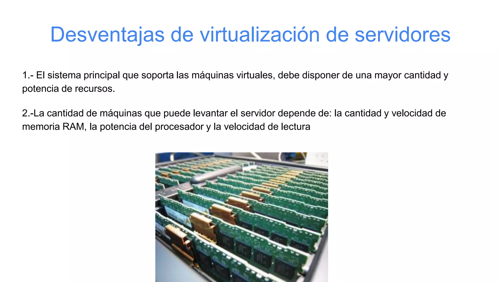Desventajas de virtualización de servidores
1.- El sistema principal que soporta las máquinas virtuales, debe disponer de una mayor cantidad y
potencia de recursos.
2.-La cantidad de máquinas que puede levantar el servidor depende de: la cantidad y velocidad de
memoria RAM, la potencia del procesador y la velocidad de lectura
 