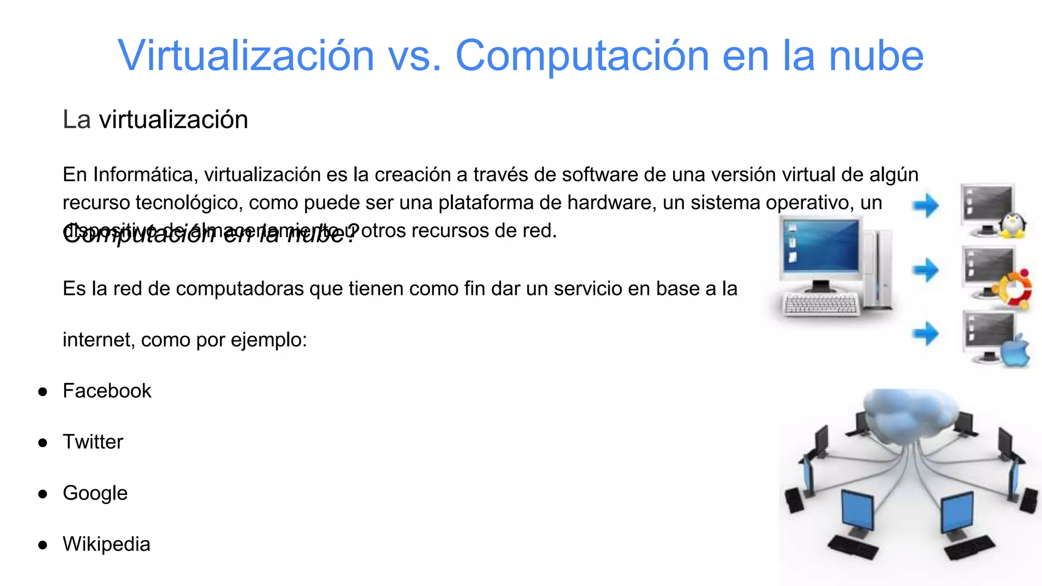 Virtualización vs. Computación en la nube
La virtualización
En Informática, virtualización es la creación a través de software de una versión virtual de algún
recurso tecnológico, como puede ser una plataforma de hardware, un sistema operativo, un
dispositivo de almacenamiento u otros recursos de red.Computación en la nube?
Es la red de computadoras que tienen como fin dar un servicio en base a la
internet, como por ejemplo:
● Facebook
● Twitter
● Google
● Wikipedia
 