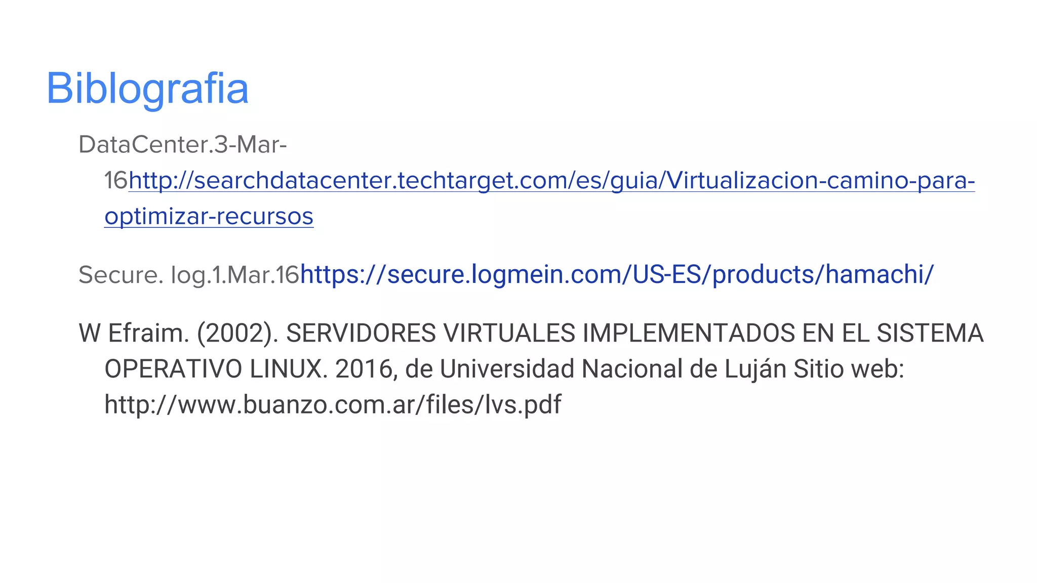 Biblografia
DataCenter.3-Mar-
16http://searchdatacenter.techtarget.com/es/guia/Virtualizacion-camino-para-
optimizar-recursos
Secure. log.1.Mar.16https://secure.logmein.com/US-ES/products/hamachi/
W Efraim. (2002). SERVIDORES VIRTUALES IMPLEMENTADOS EN EL SISTEMA
OPERATIVO LINUX. 2016, de Universidad Nacional de Luján Sitio web:
http://www.buanzo.com.ar/files/lvs.pdf
 