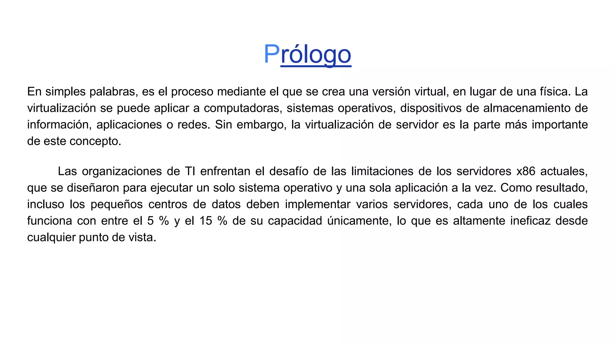 Prólogo
En simples palabras, es el proceso mediante el que se crea una versión virtual, en lugar de una física. La
virtualización se puede aplicar a computadoras, sistemas operativos, dispositivos de almacenamiento de
información, aplicaciones o redes. Sin embargo, la virtualización de servidor es la parte más importante
de este concepto.
Las organizaciones de TI enfrentan el desafío de las limitaciones de los servidores x86 actuales,
que se diseñaron para ejecutar un solo sistema operativo y una sola aplicación a la vez. Como resultado,
incluso los pequeños centros de datos deben implementar varios servidores, cada uno de los cuales
funciona con entre el 5 % y el 15 % de su capacidad únicamente, lo que es altamente ineficaz desde
cualquier punto de vista.
 