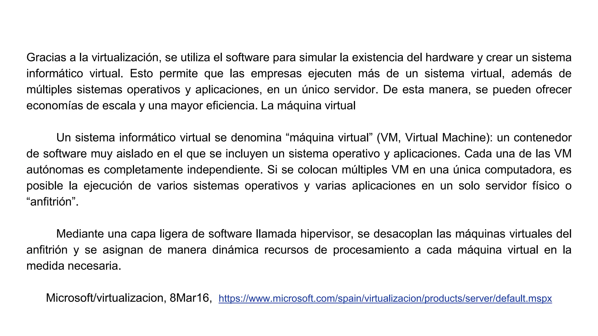 Gracias a la virtualización, se utiliza el software para simular la existencia del hardware y crear un sistema
informático virtual. Esto permite que las empresas ejecuten más de un sistema virtual, además de
múltiples sistemas operativos y aplicaciones, en un único servidor. De esta manera, se pueden ofrecer
economías de escala y una mayor eficiencia. La máquina virtual
Un sistema informático virtual se denomina “máquina virtual” (VM, Virtual Machine): un contenedor
de software muy aislado en el que se incluyen un sistema operativo y aplicaciones. Cada una de las VM
autónomas es completamente independiente. Si se colocan múltiples VM en una única computadora, es
posible la ejecución de varios sistemas operativos y varias aplicaciones en un solo servidor físico o
“anfitrión”.
Mediante una capa ligera de software llamada hipervisor, se desacoplan las máquinas virtuales del
anfitrión y se asignan de manera dinámica recursos de procesamiento a cada máquina virtual en la
medida necesaria.
Microsoft/virtualizacion, 8Mar16, https://www.microsoft.com/spain/virtualizacion/products/server/default.mspx
 
