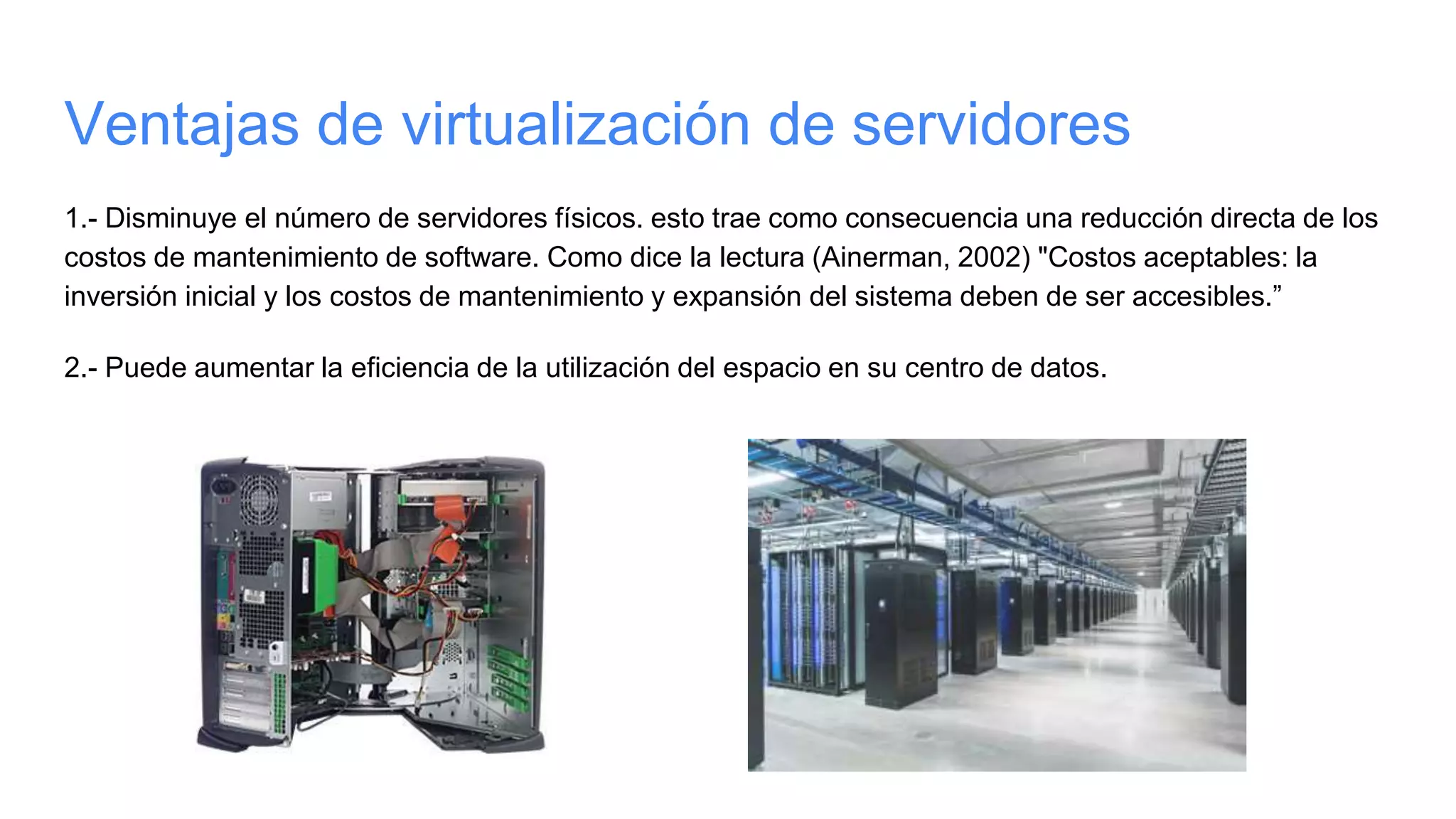 Ventajas de virtualización de servidores
1.- Disminuye el número de servidores físicos. esto trae como consecuencia una reducción directa de los
costos de mantenimiento de software. Como dice la lectura (Ainerman, 2002) "Costos aceptables: la
inversión inicial y los costos de mantenimiento y expansión del sistema deben de ser accesibles.”
2.- Puede aumentar la eficiencia de la utilización del espacio en su centro de datos.
 