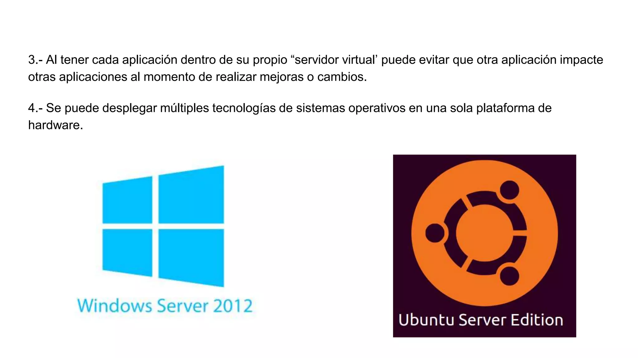 3.- Al tener cada aplicación dentro de su propio “servidor virtual’ puede evitar que otra aplicación impacte
otras aplicaciones al momento de realizar mejoras o cambios.
4.- Se puede desplegar múltiples tecnologías de sistemas operativos en una sola plataforma de
hardware.
 