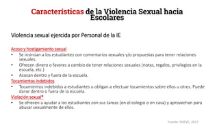 Violencia sexual ejercida por Personal de la IE
Acoso y hostigamiento sexual
• Se insinúan a los estudiantes con comentarios sexuales y/o propuestas para tener relaciones
sexuales.
• Ofrecen dinero o favores a cambio de tener relaciones sexuales (notas, regalos, privilegios en la
escuela, etc.)
• Acosan dentro y fuera de la escuela.
Tocamientos indebidos
• Tocamientos indebidos a estudiantes u obligan a efectuar tocamientos sobre ellos u otros. Puede
darse dentro o fuera de la escuela.
Violación sexual*
• Se ofrecen a ayudar a los estudiantes con sus tareas (en el colegio o en casa) y aprovechan para
abusar sexualmente de ellos.
Características de la Violencia Sexual hacia
Escolares
Fuente: SISEVE, 2017
 
