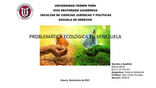 UNIVERSIDAD FERMÍN TORO
VICE RECTORADO ACADÉMICO
FACULTAD DE CIENCIAS JURÍDICAS Y POLÍTICAS
ESCUELA DE DERECHO
PROBLEMÁTICA ECOLÓGICA EN VENEZUELA
Nombre y Apellido:
Bracho Norbi
C.I: V- 25.161.051
Asignatura: Derecho Ambiental
Profesor: Abg. Fredis Torcates
Sección: SAIA-B
Araure, Noviembre de 2021
 