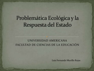 UNIVERSIDAD AMERICANA FACULTAD DE CIENCIAS DE LA EDUCACIÓN Problemática Ecológica y la Respuesta del Estado Luis Fernando Murillo Rojas 