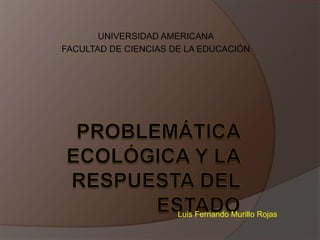 Problemática Ecológica y la Respuesta del Estado UNIVERSIDAD AMERICANA FACULTAD DE CIENCIAS DE LA EDUCACIÓN Luis Fernando Murillo Rojas 