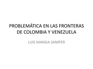 PROBLEMÁTICA EN LAS FRONTERAS
DE COLOMBIA Y VENEZUELA
LUIS MANGA SAMPER
 