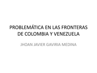 PROBLEMÁTICA EN LAS FRONTERAS
DE COLOMBIA Y VENEZUELA
JHOAN JAVIER GAVIRIA MEDINA
 