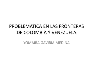 PROBLEMÁTICA EN LAS FRONTERAS
DE COLOMBIA Y VENEZUELA
YOMAIRA GAVIRIA MEDINA
 