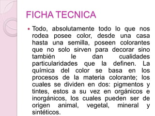 FICHA TECNICATodo, absolutamente todo lo que nos rodea posee color, desde una casa hasta una semilla, poseen colorantes que no solo sirven para decorar sino también le dan cualidades particularidades que la definen. La química del color se basa en los procesos de la materia colorante; los cuales se dividen en dos: pigmentos y tintes, estos a su vez en orgánicos e inorgánicos, los cuales pueden ser de origen animal, vegetal, mineral y sintéticos.