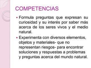 COMPETENCIASFormula preguntas que expresan su curiosidad y su interés por saber más acerca de los seres vivos y el medio natural.Experimenta con diversos elementos, objetos y materiales- que no representan riesgos- para encontrar soluciones y respuestas a problemas y preguntas acerca del mundo natural.