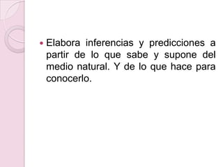 Elabora inferencias y predicciones a partir de lo que sabe y supone del medio natural. Y de lo que hace para conocerlo.