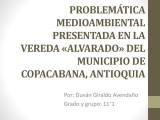 PROBLEMÁTICA
MEDIOAMBIENTAL
PRESENTADA EN LA
VEREDA «ALVARADO» DEL
MUNICIPIO DE
COPACABANA, ANTIOQUIA
Por: Duván Giraldo Avendaño
Grado y grupo: 11°1
 