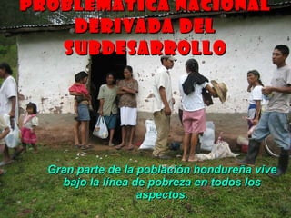 PROBLEMÁTICA NACIONAL DERIVADA DEL SUBDESARROLLO Gran parte de la población hondureña vive bajo la línea de pobreza en todos los aspectos. 
