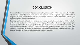 CONCLUSIÓN
Gracias a las herramientas tecnológicas existentes, hoy en día nuestro trabajo es más simple y fácil de
interpretar, podemos hacer un buen uso de ella, en este proyecto jugo un papel fundamental el
programa de Excel Microsoft 2016 con el cual logramos realizar la construcción de las gráficas y la
organización de la información en tablas.
En este proyecto de investigación podemos concluir que el tema tratado genera gran división entre la
población encuestada, cabe aclarar que se tomó una pequeña muestra de la misma. El proyecto amplió
nuestros conocimientos de la gran problemática que ha tenido el país limitando su desarrollo y el
bienestar de sus habitantes. También a partir de esta muestra, podemos concluir que el país aún le falta
tolerancia y capacidad de perdón, que seguimos pensando individualmente y no en colectivo y que,
además, el pueblo está muy polarizado en cuanto a política se refiere.
 