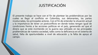 JUSTIFICACIÓN
El presente trabajo se hace con el fin de plantear las problemáticas por las
cuales se llegó al conflicto en Colombia, sus detonantes, las partes
involucradas, los principales actores. Con el fin de entender la situación actual
y la importancia de tener un postconflicto en donde todos tengan igual de
condiciones frente a las acciones políticas en el país, generando así que el
dinero que se está invirtiendo en la guerra sea utilizado en las principales
problemáticas de nuestra sociedad, tales como la deficiencia en el sistema de
salud, falta de oportunidades a nivel de educación y la falta de apoyo al
campo.
 