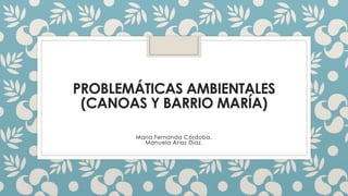 PROBLEMÁTICAS AMBIENTALES
(CANOAS Y BARRIO MARÍA)
Maria Fernanda Córdoba.
Manuela Arias Díaz.
 