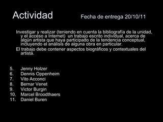 Actividad  Fecha de entrega 20/10/11 Investigar y realizar (teniendo en cuenta la bibliografía de la unidad, y el acceso a Internet)  un trabajo escrito individual, acerca de algún artista que haya participado de la tendencia conceptual, incluyendo el análisis de alguna obra en particular. El trabajo debe contener aspectos biográficos y contextuales del artista. Jenny Holzer Dennis Oppenheim Vito Acconci Bernar Venet Victor Burgin Marcel Broodthaers Daniel Buren 
