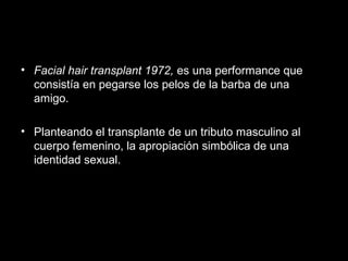 • Facial hair transplant 1972, es una performance que
consistía en pegarse los pelos de la barba de una
amigo.
• Planteando el transplante de un tributo masculino al
cuerpo femenino, la apropiación simbólica de una
identidad sexual.
 
