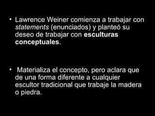 • Lawrence Weiner comienza a trabajar con
statements (enunciados) y planteó su
deseo de trabajar con esculturas
conceptuales.
• Materializa el concepto, pero aclara que
de una forma diferente a cualquier
escultor tradicional que trabaje la madera
o piedra.
 