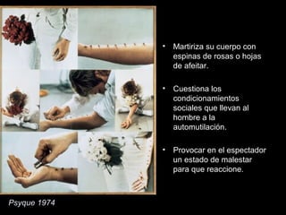 Psyque 1974
• Martiriza su cuerpo con
espinas de rosas o hojas
de afeitar.
• Cuestiona los
condicionamientos
sociales que llevan al
hombre a la
automutilación.
• Provocar en el espectador
un estado de malestar
para que reaccione.
 