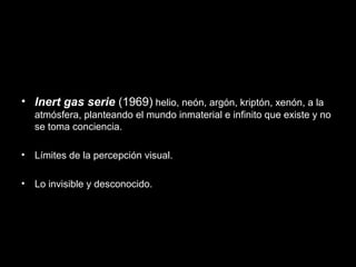 • Inert gas serie (1969) helio, neón, argón, kriptón, xenón, a la
atmósfera, planteando el mundo inmaterial e infinito que existe y no
se toma conciencia.
• Límites de la percepción visual.
• Lo invisible y desconocido.
 