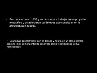 • Se conocieron en 1959 y comenzaron a trabajar en un proyecto
fotográfico y establecieron parámetros que consistían en la
arquitectura industrial.
• Sus tomas generalmente son en blanco y negro, en un plano central
con una línea de horizontal de desarrollo plano y condiciones de luz
homogéneas
 