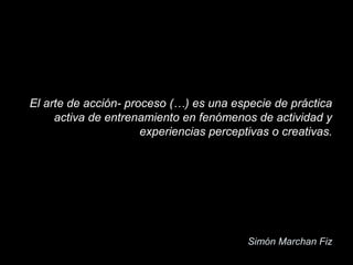 El arte de acción- proceso (…) es una especie de práctica
activa de entrenamiento en fenómenos de actividad y
experiencias perceptivas o creativas.
Simón Marchan Fiz
 