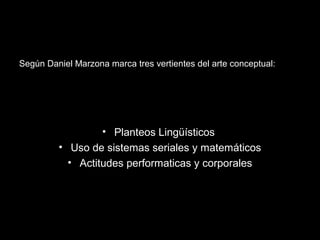 Según Daniel Marzona marca tres vertientes del arte conceptual:
• Planteos Lingüísticos
• Uso de sistemas seriales y matemáticos
• Actitudes performaticas y corporales
 