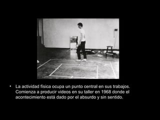 • La actividad física ocupa un punto central en sus trabajos.
Comienza a producir videos en su taller en 1968 donde el
acontecimiento está dado por el absurdo y sin sentido.
 