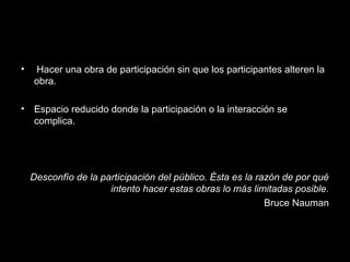 • Hacer una obra de participación sin que los participantes alteren la
obra.
• Espacio reducido donde la participación o la interacción se
complica.
Desconfío de la participación del público. Ésta es la razón de por qué
intento hacer estas obras lo más limitadas posible.
Bruce Nauman
 