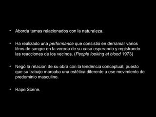 • Aborda temas relacionados con la naturaleza.
• Ha realizado una performance que consistió en derramar varios
litros de sangre en la vereda de su casa esperando y registrando
las reacciones de los vecinos. (People looking at blood 1973)
• Negó la relación de su obra con la tendencia conceptual, puesto
que su trabajo marcaba una estética diferente a ese movimiento de
predominio masculino.
• Rape Scene.
 