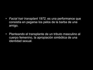 • Facial hair transplant 1972, es una performance que
consistía en pegarse los pelos de la barba de una
amigo.
• Planteando el transplante de un tributo masculino al
cuerpo femenino, la apropiación simbólica de una
identidad sexual.
 