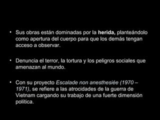 • Sus obras están dominadas por la herida, planteándolo
como apertura del cuerpo para que los demás tengan
acceso a observar.
• Denuncia el terror, la tortura y los peligros sociales que
amenazan al mundo.
• Con su proyecto Escalade non anesthesiée (1970 –
1971), se refiere a las atrocidades de la guerra de
Vietnam cargando su trabajo de una fuerte dimensión
política.
 
