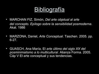 Bibliografía
• MARCHAN FIZ, Simón, Del arte objetual al arte
del concepto. Epílogo sobre la sensibilidad posmoderna.
Akal. 1986
• MARZONA, Daniel, Arte Conceptual. Taschen. 2005. pp.
6-27.
• GUASCH, Ana María, El arte último del siglo XX del
posminimalismo a lo multicultural. Alianza Forma. 2005.
Cáp V El arte conceptual y sus tendencias.
 