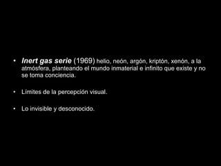 • Inert gas serie (1969) helio, neón, argón, kriptón, xenón, a la
atmósfera, planteando el mundo inmaterial e infinito que existe y no
se toma conciencia.
• Límites de la percepción visual.
• Lo invisible y desconocido.
 
