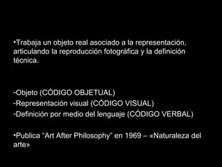 •Trabaja un objeto real asociado a la representación,
articulando la reproducción fotográfica y la definición
técnica.
-Objeto (CÓDIGO OBJETUAL)
-Representación visual (CÓDIGO VISUAL)
-Definición por medio del lenguaje (CÓDIGO VERBAL)
•Publica “Art After Philosophy” en 1969 – «Naturaleza del
arte»
 