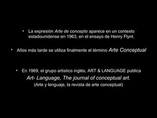 • La expresión Arte de concepto aparece en un contexto
estadounidense en 1963, en el ensayo de Henry Flynt.
• Años más tarde se utiliza finalmente el término Arte Conceptual
• En 1969, el grupo artistico inglés, ART & LANGUAGE publica
Art- Language, The journal of conceptual art.
(Arte y lenguaje, la revista de arte conceptual)
 