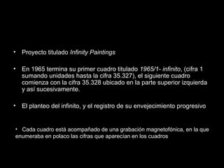 • Proyecto titulado Infinity Paintings
• En 1965 termina su primer cuadro titulado 1965/1- infinito, (cifra 1
sumando unidades hasta la cifra 35.327), el siguiente cuadro
comienza con la cifra 35.328 ubicado en la parte superior izquierda
y así sucesivamente.
• El planteo del infinito, y el registro de su envejecimiento progresivo
• Cada cuadro está acompañado de una grabación magnetofónica, en la que
enumeraba en polaco las cifras que aparecían en los cuadros
 