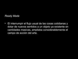 Ready Made
• El interrumpir el flujo usual de las cosas cotidianas y
dotar de nuevos sentidos a un objeto ya existente en
cantidades masivas, ampliaba considerablemente el
campo de acción del arte.
 