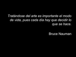 Tratándose del arte es importante el modo
de vida, pues cada día hay que decidir lo
que se hace.
Bruce Nauman
 