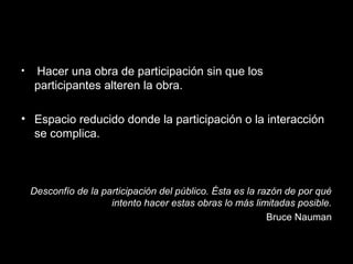 • Hacer una obra de participación sin que los
participantes alteren la obra.
• Espacio reducido donde la participación o la interacción
se complica.
Desconfío de la participación del público. Ésta es la razón de por qué
intento hacer estas obras lo más limitadas posible.
Bruce Nauman
 