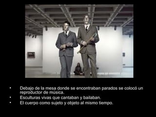 • Debajo de la mesa donde se encontraban parados se colocó un
reproductor de música.
• Esculturas vivas que cantaban y bailaban.
• El cuerpo como sujeto y objeto al mismo tiempo.
 