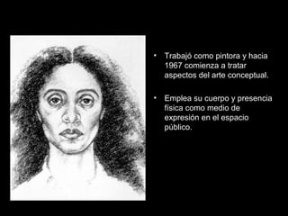 • Trabajó como pintora y hacia
1967 comienza a tratar
aspectos del arte conceptual.
• Emplea su cuerpo y presencia
física como medio de
expresión en el espacio
público.
 